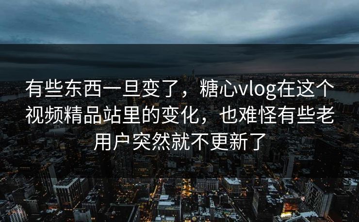有些东西一旦变了，糖心vlog在这个视频精品站里的变化，也难怪有些老用户突然就不更新了